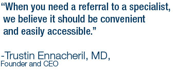 When you need a referral to a specialist,
                we believe it should be convenient and easily accessible.-Trustin Ennacheril, MD, Founder and CEO